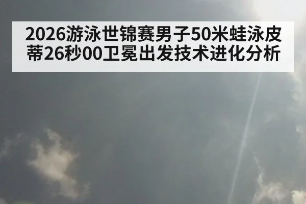 2026游泳世锦赛男子50米蛙泳皮蒂26秒00卫冕出发技术进化分析