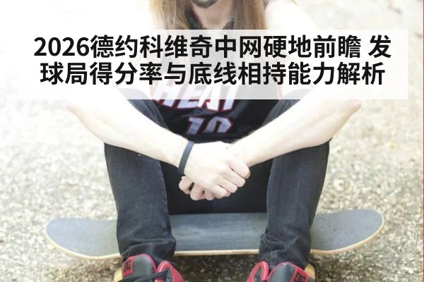 2026德约科维奇中网硬地前瞻 发球局得分率与底线相持能力解析